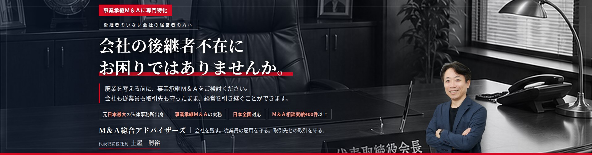 事業承継Ｍ＆Ａに専門特化。会社の後継者不在にお困りではありませんか。　廃業を考える前に、事業承継Ｍ＆Ａをご検討ください。会社も従業員も取引先も守ったまま、経営を引き継ぐことができます。　Ｍ＆Ａ相談実績400件以上。　Ｍ＆Ａ総合アドバイザーズ　代表取締役社長　弁護士　土屋勝裕（東京弁護士会所属）