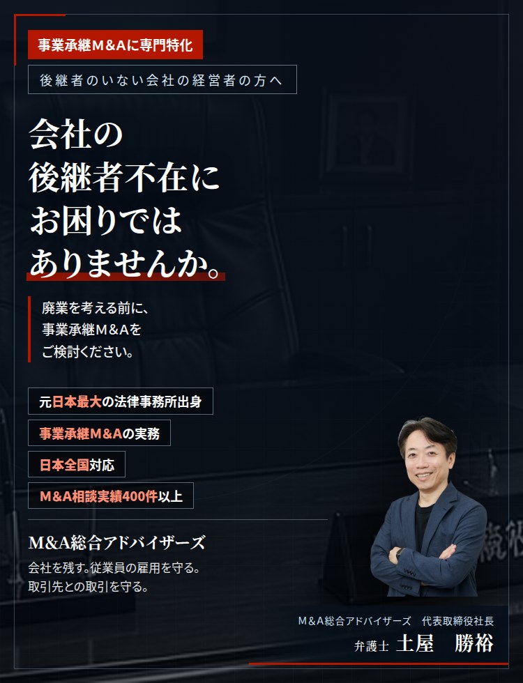 事業承継Ｍ＆Ａに専門特化。会社の後継者不在にお困りではありませんか。　廃業を考える前に、事業承継Ｍ＆Ａをご検討ください。会社も従業員も取引先も守ったまま、経営を引き継ぐことができます。　Ｍ＆Ａ相談実績400件以上。　Ｍ＆Ａ総合アドバイザーズ　代表取締役社長　弁護士　土屋勝裕（東京弁護士会所属）